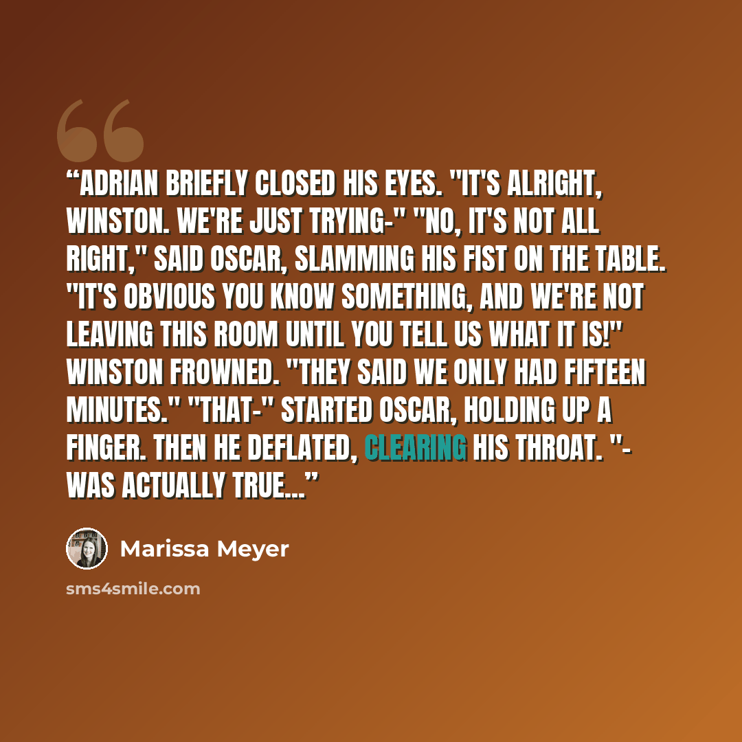 “Adrian briefly closed his eyes. "It's alright, Winston. We're just trying-" "No, it's not all right," said Oscar, slamming his fist on the table. "It's obvious you know something, and we're not leaving this room until you tell us what it is!" Winston frowned. "They said we only had fifteen…” quote by Marissa Meyer