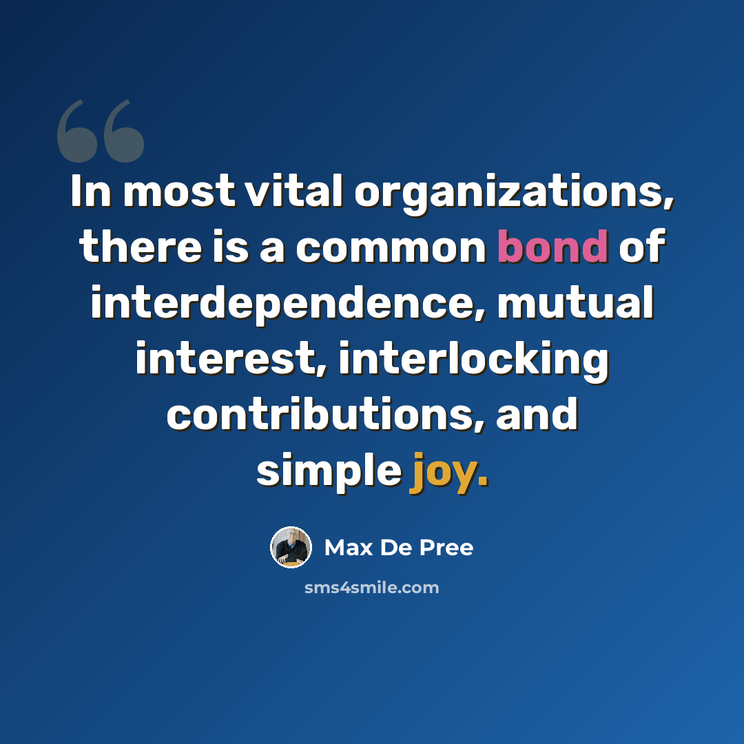 “In most vital organizations, there is a common bond of interdependence, mutual interest, interlocking contributions, and simple joy.” quote by Max De Pree