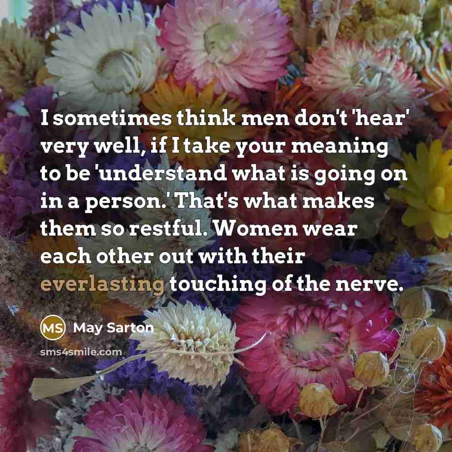 “I sometimes think men don't 'hear' very well, if I take your meaning to be 'understand what is going on in a person.' That's what makes them so restful. Women wear each other out with their everlasting touching of the nerve.” quote by May Sarton