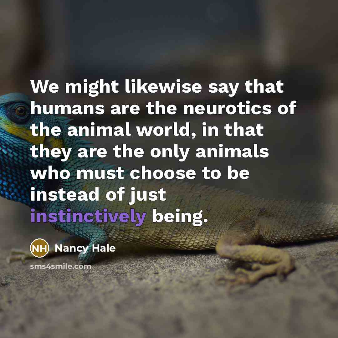 “We might likewise say that humans are the neurotics of the animal world, in that they are the only animals who must choose to be instead of just instinctively being.” quote by Nancy Hale