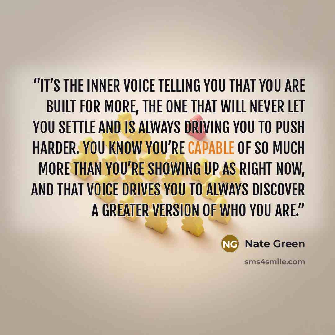 “It’s the inner voice telling you that you are built for more, the one that will never let you settle and is always driving you to push harder. You know you’re capable of so much more than you’re showing up as right now, and that voice drives you to always discover a greater version of who you are.” quote by Nate Green