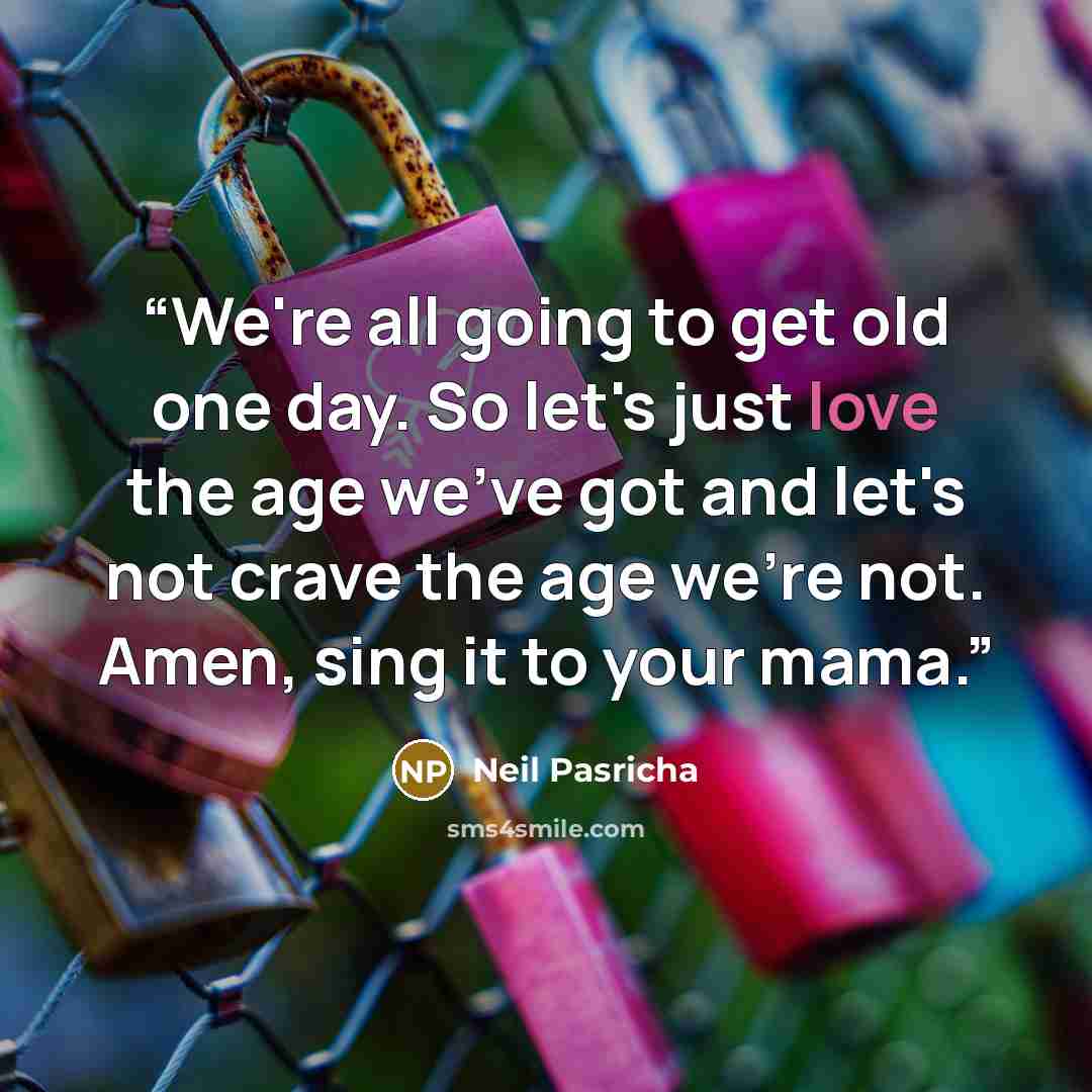 “We're all going to get old one day. So let's just love the age we've got and let's not crave the age we're not. Amen, sing it to your mama.” quote by Neil Pasricha