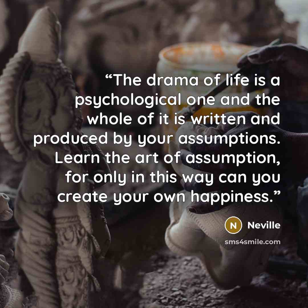 “The drama of life is a psychological one and the whole of it is written and produced by your assumptions. Learn the art of assumption, for only in this way can you create your own happiness.” quote by Neville