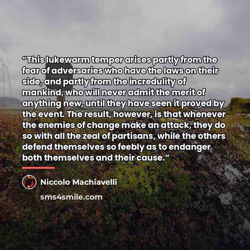 “This lukewarm temper arises partly from the fear of adversaries who have the laws on their side, and partly from the incredulity of mankind, who will never admit the merit of anything new, until they have seen it proved by the event. The result, however, is that whenever the enemies of change make…” quote by Niccolò Machiavelli