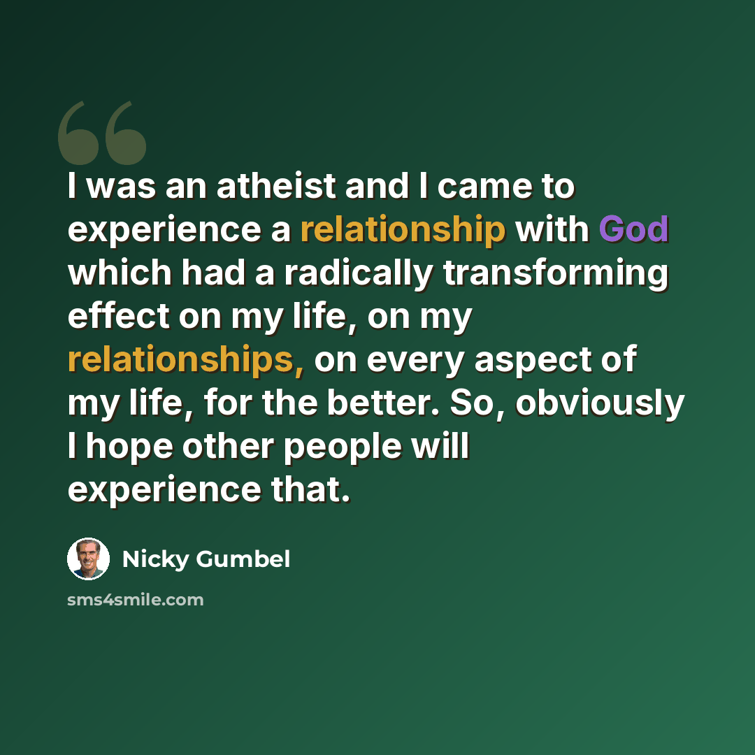 “I was an atheist and I came to experience a relationship with God which had a radically transforming effect on my life, on my relationships, on every aspect of my life, for the better. So, obviously I hope other people will experience that.” quote by Nicky Gumbel