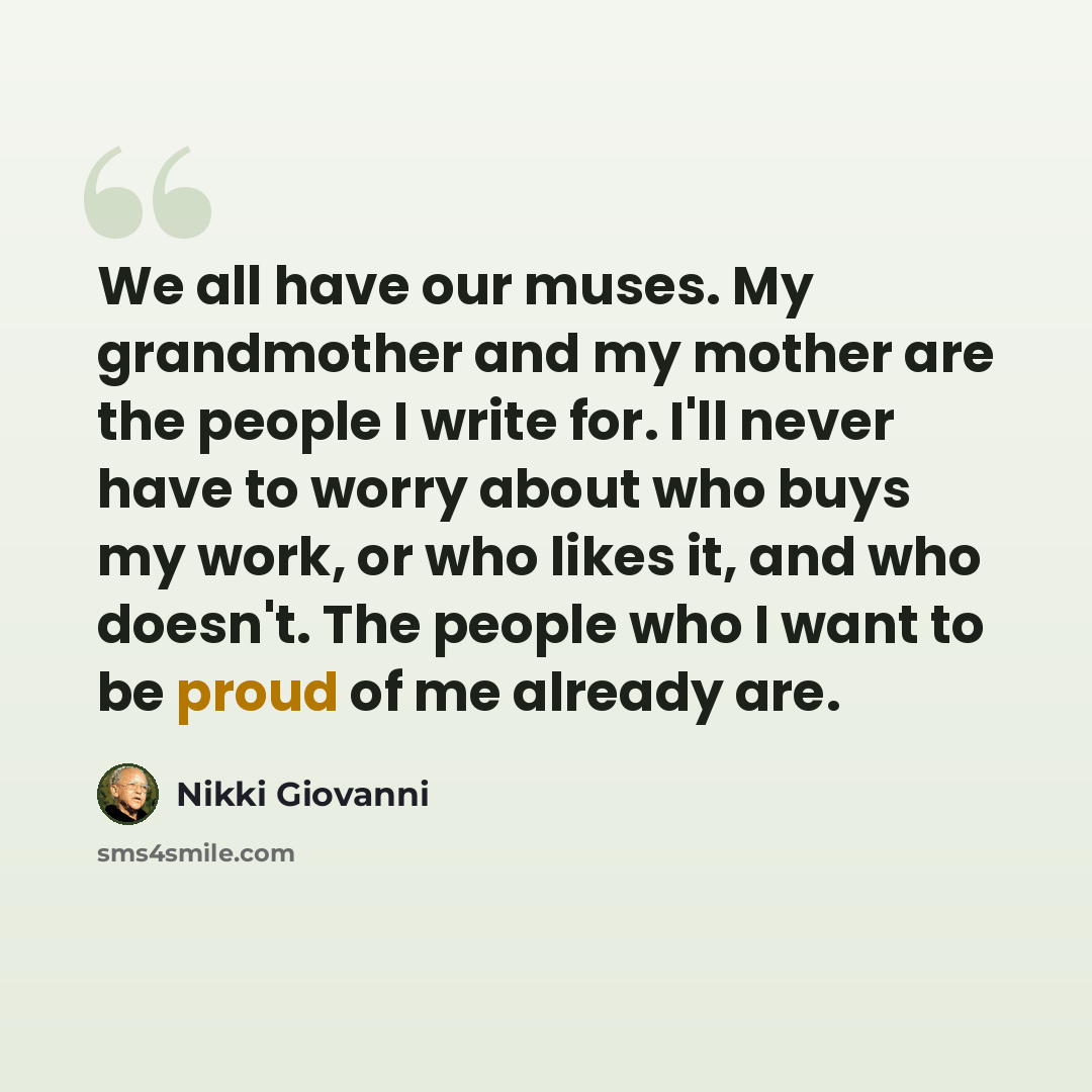 “We all have our muses. My grandmother and my mother are the people I write for. I'll never have to worry about who buys my work, or who likes it, and who doesn't. The people who I want to be proud of me already are.” quote by Nikki Giovanni