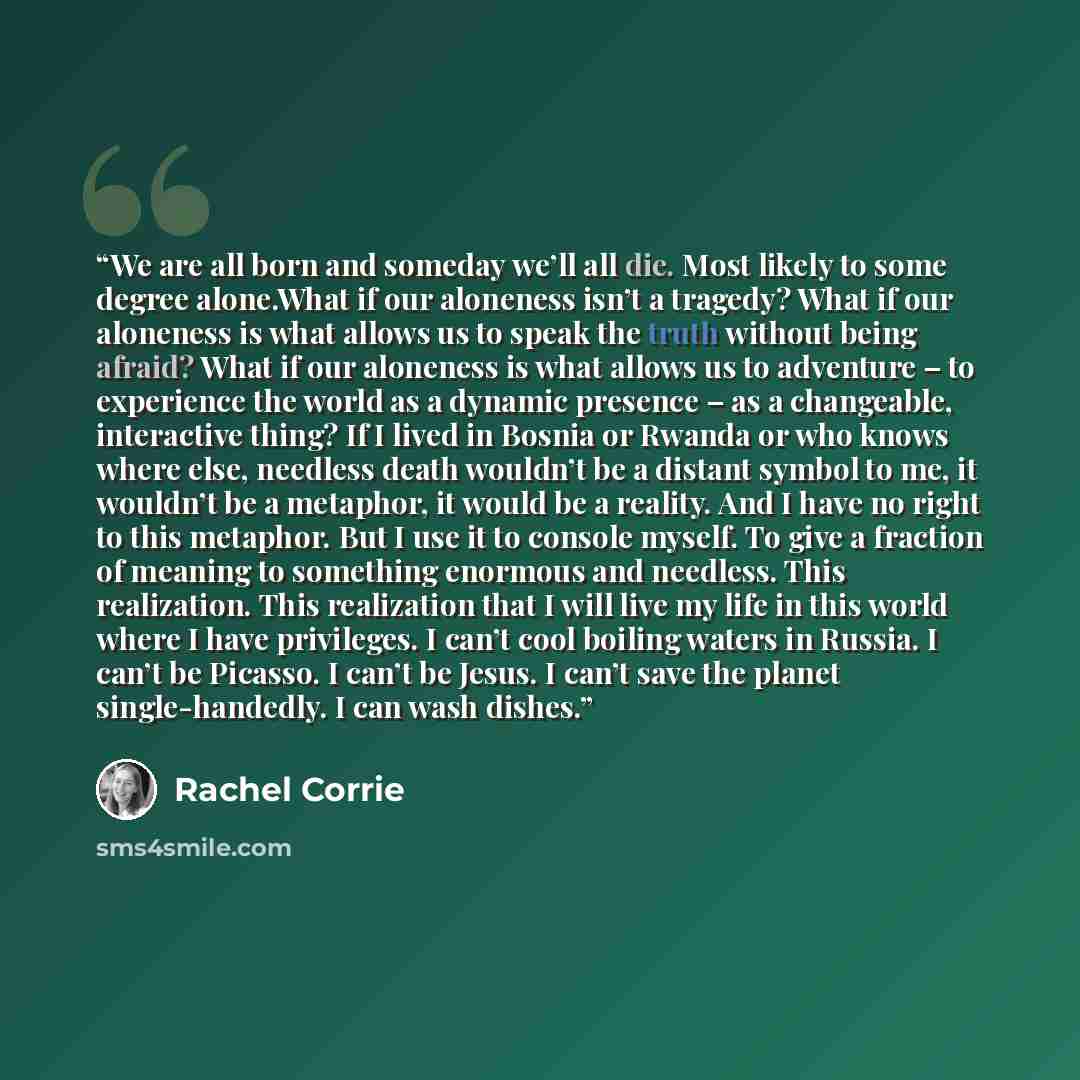 “We are all born and someday we’ll all die. Most likely to some degree alone.What if our aloneness isn’t a tragedy? What if our aloneness is what allows us to speak the truth without being afraid? What if our aloneness is what allows us to adventure – to experience the world as a dynamic presence –…” quote by Rachel Corrie