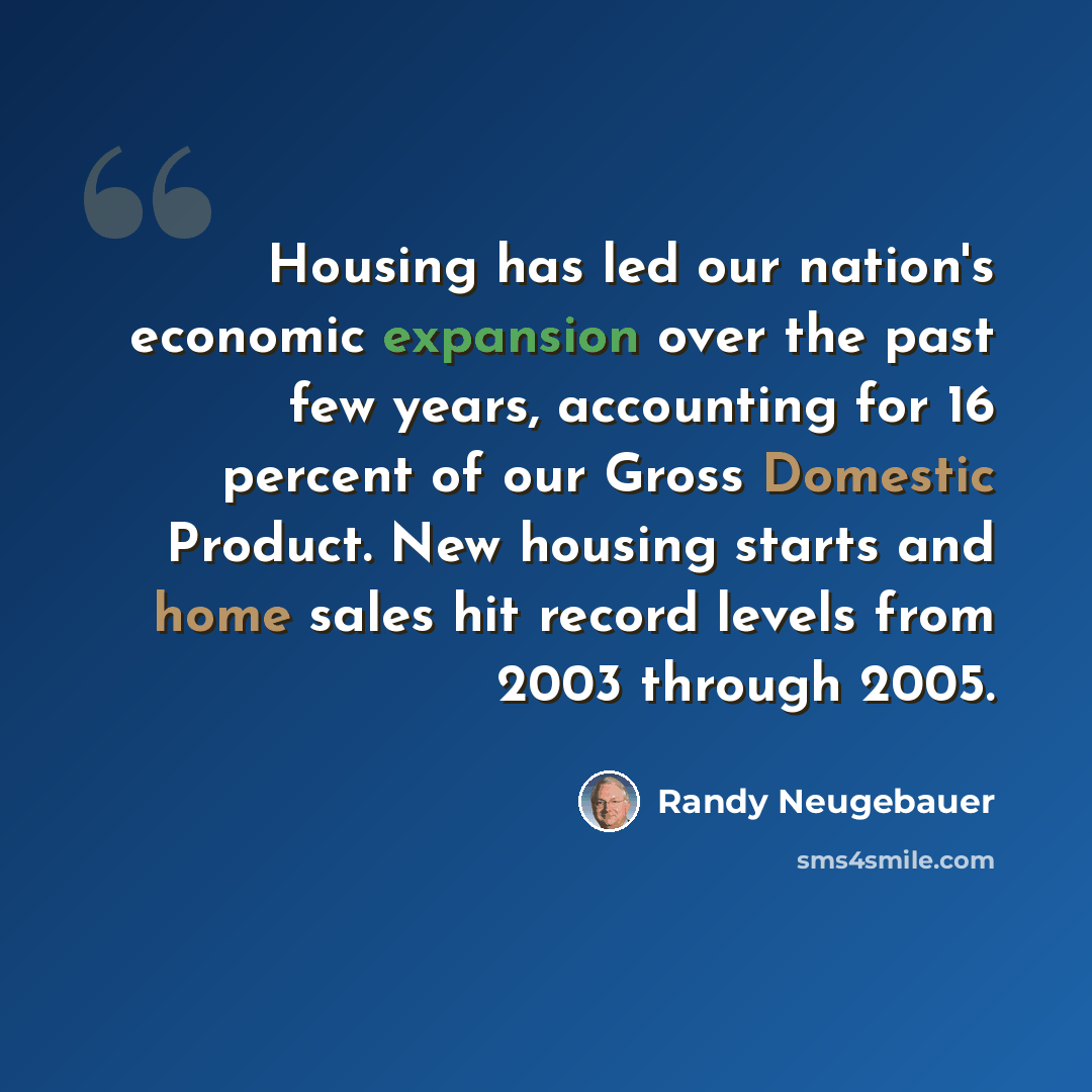 “Housing has led our nation's economic expansion over the past few years, accounting for 16 percent of our Gross Domestic Product. New housing starts and home sales hit record levels from 2003 through 2005.” quote by Randy Neugebauer