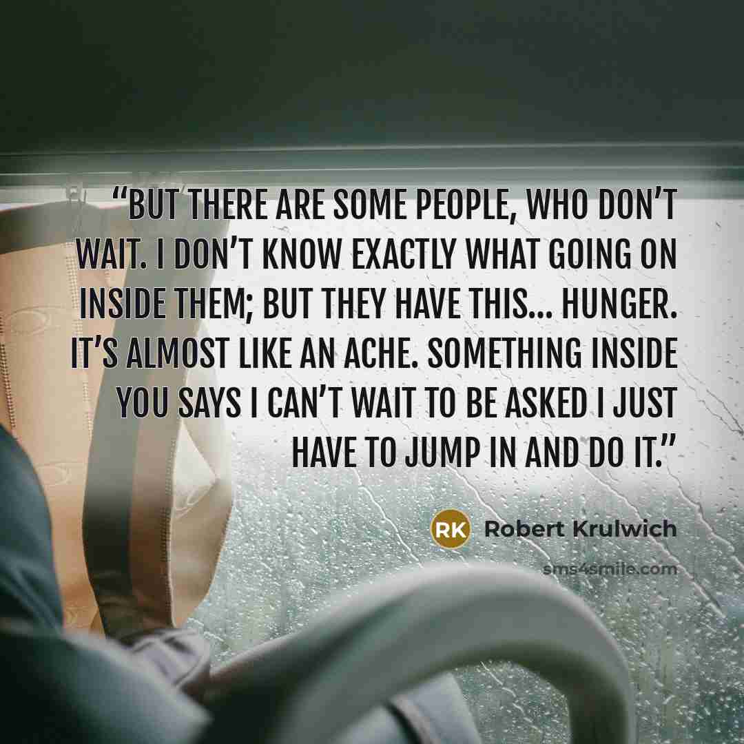 “But there are some people, who don’t wait. I don’t know exactly what going on inside them; but they have this… hunger. It’s almost like an ache. Something inside you says I can’t wait to be asked I just have to jump in and do it.” quote by Robert Krulwich