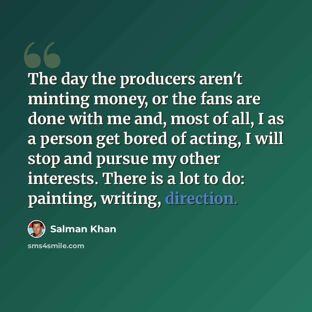 “The day the producers aren't minting money, or the fans are done with me and, most of all, I as a person get bored of acting, I will stop and pursue my other interests. There is a lot to do: painting, writing, direction.” quote by Salman Khan