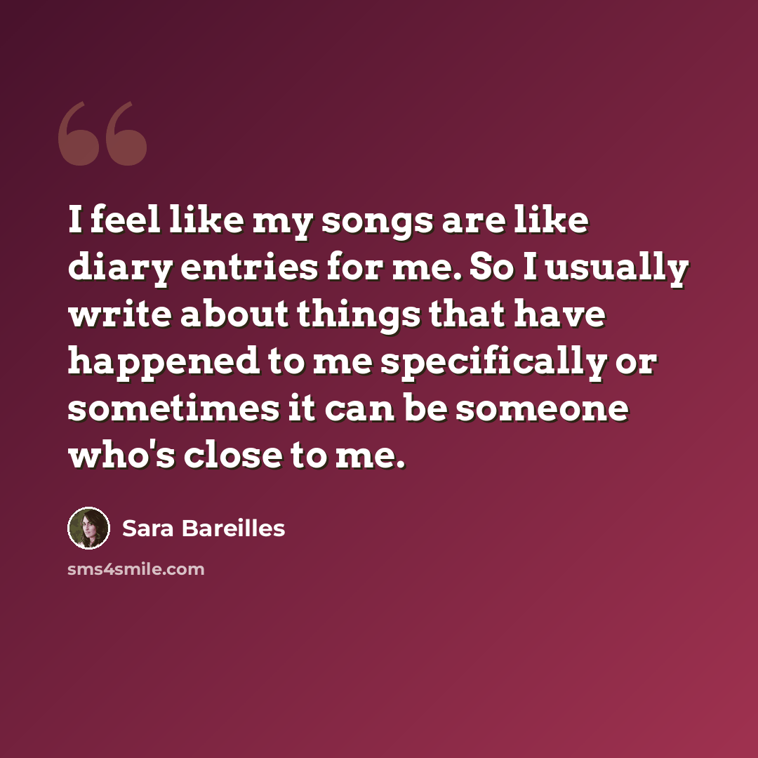 “I feel like my songs are like diary entries for me. So I usually write about things that have happened to me specifically or sometimes it can be someone who's close to me.” quote by Sara Bareilles