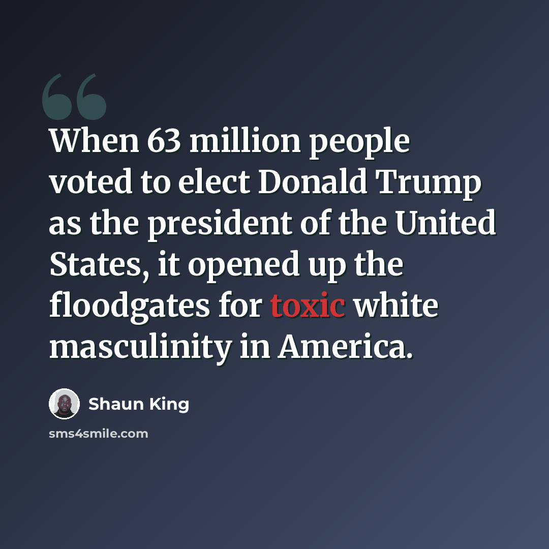“When 63 million people voted to elect Donald Trump as the president of the United States, it opened up the floodgates for toxic white masculinity in America.” quote by Shaun King