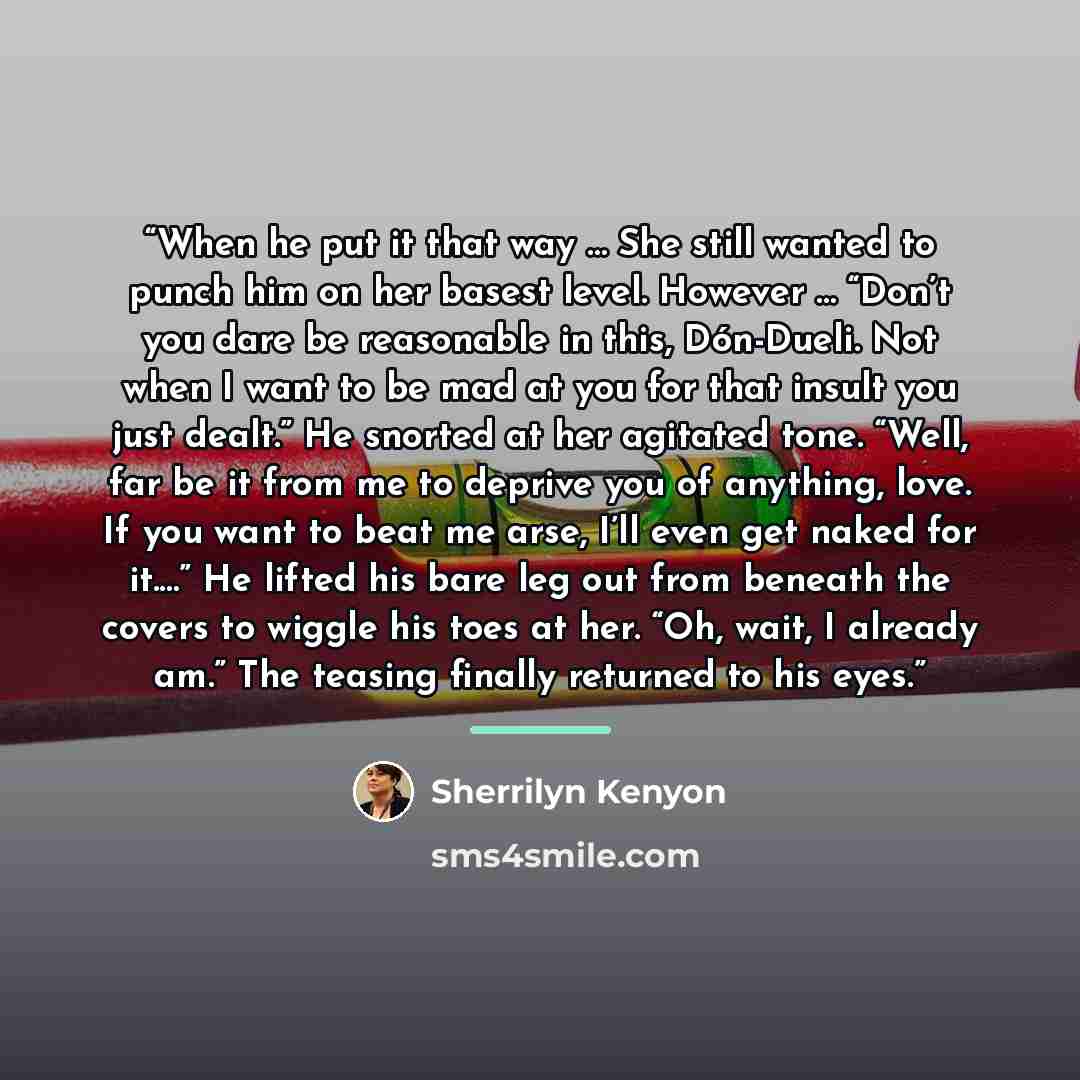 “When he put it that way … She still wanted to punch him on her basest level. However … “Don’t you dare be reasonable in this, Dón-Dueli. Not when I want to be mad at you for that insult you just dealt.” He snorted at her agitated tone. “Well, far be it from me to deprive you of anything, love. If…” quote by Sherrilyn Kenyon