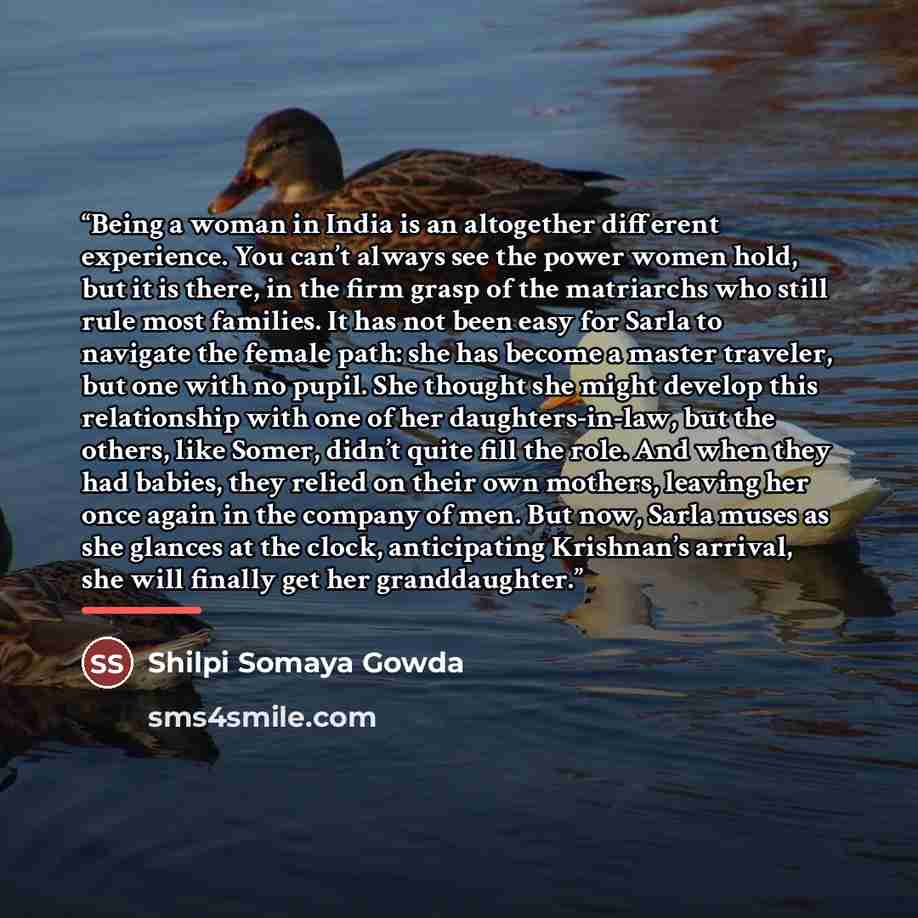 “Being a woman in India is an altogether different experience. You can’t always see the power women hold, but it is there, in the firm grasp of the matriarchs who still rule most families. It has not been easy for Sarla to navigate the female path: she has become a master traveler, but one with no…” quote by Shilpi Somaya Gowda
