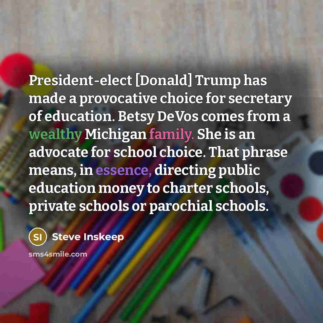 “President-elect [Donald] Trump has made a provocative choice for secretary of education. Betsy DeVos comes from a wealthy Michigan family. She is an advocate for school choice. That phrase means, in essence, directing public education money to charter schools, private schools or parochial schools.” quote by Steve Inskeep