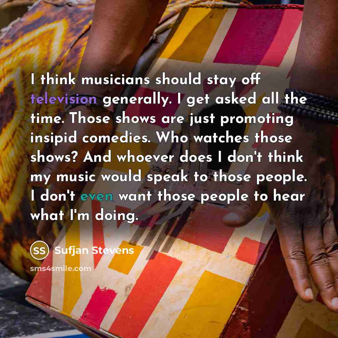 “I think musicians should stay off television generally. I get asked all the time. Those shows are just promoting insipid comedies. Who watches those shows? And whoever does I don't think my music would speak to those people. I don't even want those people to hear what I'm doing.” quote by Sufjan Stevens