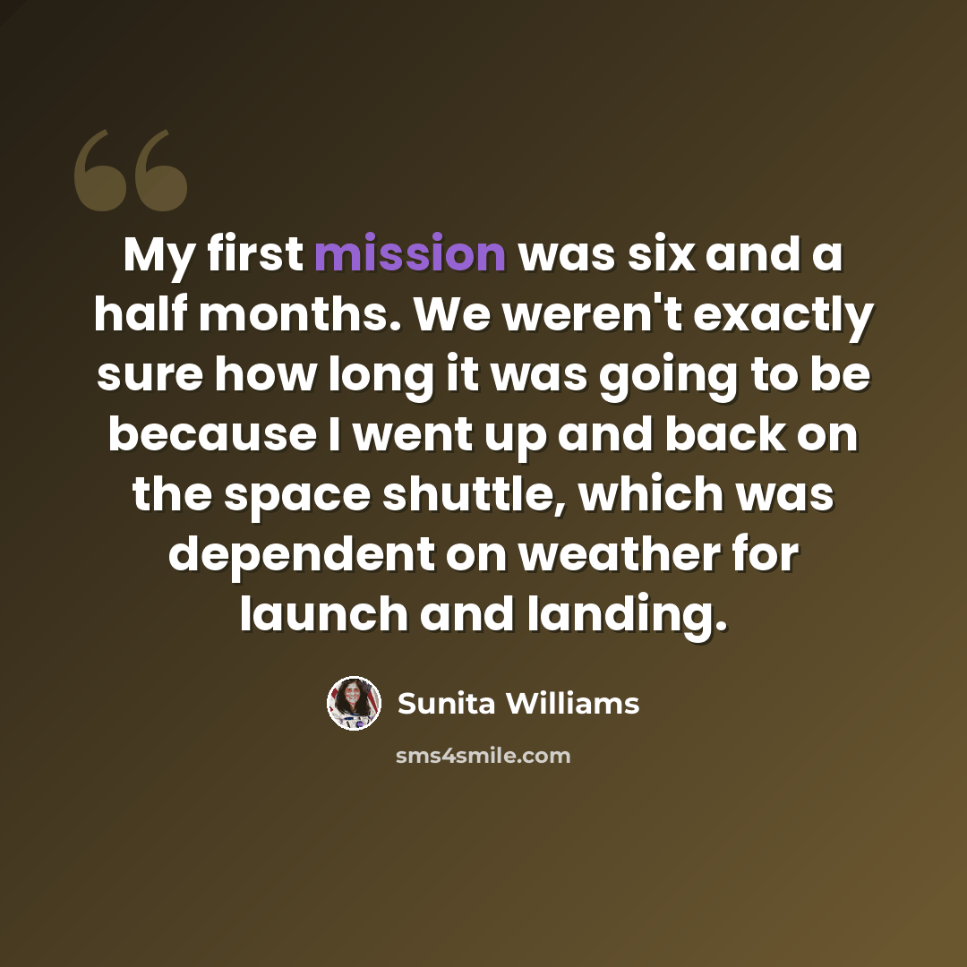 “My first mission was six and a half months. We weren't exactly sure how long it was going to be because I went up and back on the space shuttle, which was dependent on weather for launch and landing.” quote by Sunita Williams