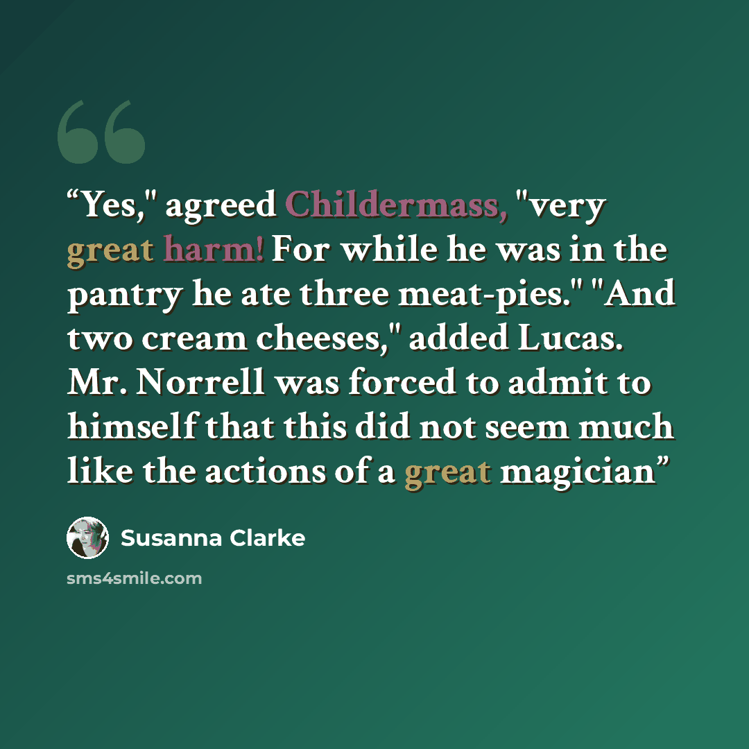 “Yes," agreed Childermass, "very great harm! For while he was in the pantry he ate three meat-pies." "And two cream cheeses," added Lucas. Mr. Norrell was forced to admit to himself that this did not seem much like the actions of a great magician” quote by Susanna Clarke