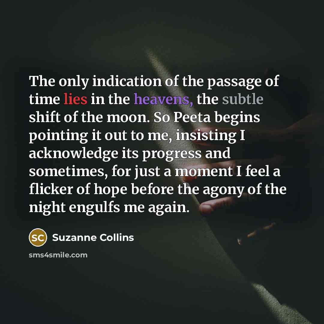 “The only indication of the passage of time lies in the heavens, the subtle shift of the moon. So Peeta begins pointing it out to me, insisting I acknowledge its progress and sometimes, for just a moment I feel a flicker of hope before the agony of the night engulfs me again.” quote by Suzanne Collins