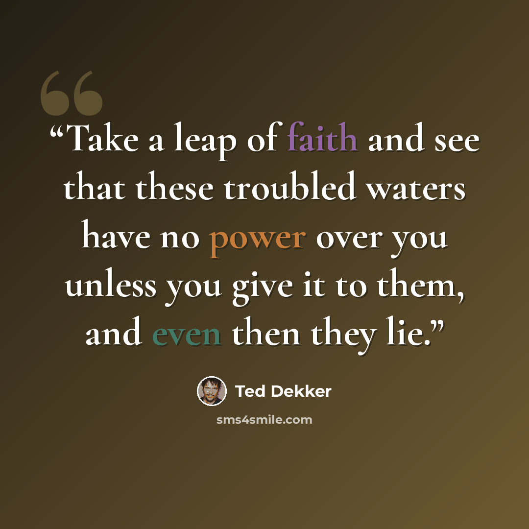 “Take a leap of faith and see that these troubled waters have no power over you unless you give it to them, and even then they lie.” quote by Ted Dekker