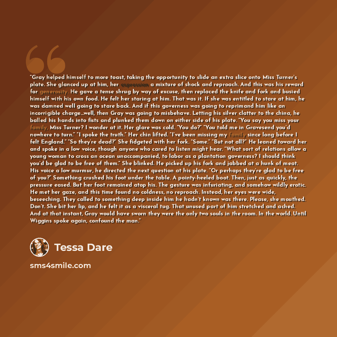 “Gray helped himself to more toast, taking the opportunity to slide an extra slice onto Miss Turner’s plate. She glanced up at him, her expression a mixture of shock and reproach. And this was his reward for generosity. He gave a tense shrug by way of excuse, then replaced the knife and fork and…” quote by Tessa Dare