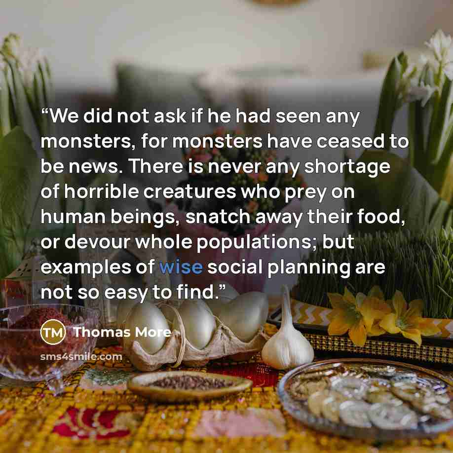 “We did not ask if he had seen any monsters, for monsters have ceased to be news. There is never any shortage of horrible creatures who prey on human beings, snatch away their food, or devour whole populations; but examples of wise social planning are not so easy to find.” quote by Thomas More