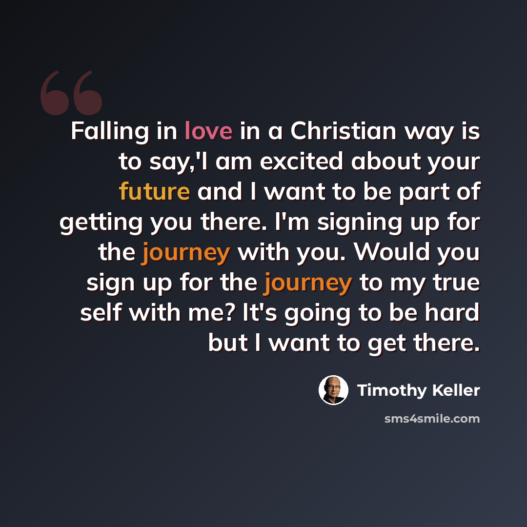 “Falling in love in a Christian way is to say,'I am excited about your future and I want to be part of getting you there. I'm signing up for the journey with you. Would you sign up for the journey to my true self with me? It's going to be hard but I want to get there.” quote by Timothy Keller