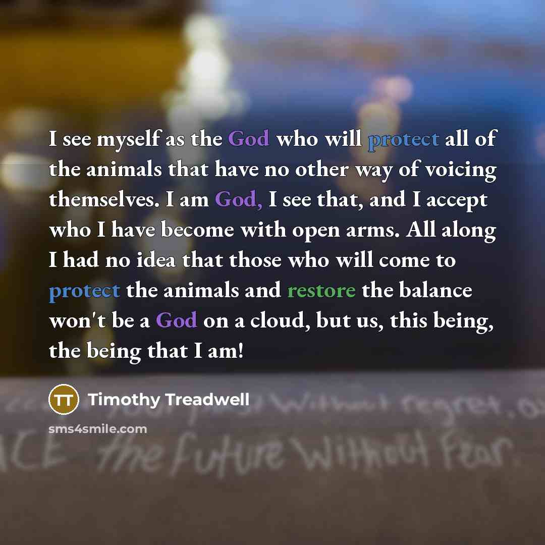 “I see myself as the God who will protect all of the animals that have no other way of voicing themselves. I am God, I see that, and I accept who I have become with open arms. All along I had no idea that those who will come to protect the animals and restore the balance won't be a God on a cloud…” quote by Timothy Treadwell