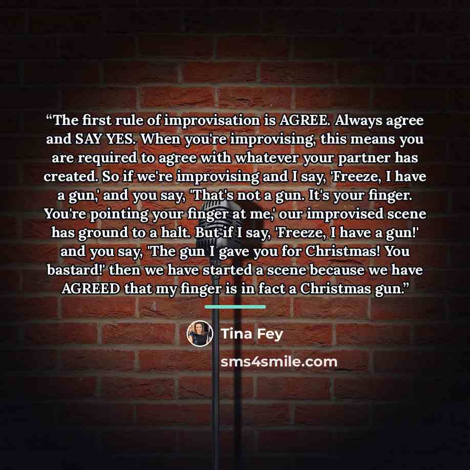 “The first rule of improvisation is AGREE. Always agree and SAY YES. When you're improvising, this means you are required to agree with whatever your partner has created. So if we're improvising and I say, 'Freeze, I have a gun,' and you say, 'That's not a gun. It's your finger. You're pointing…” quote by Tina Fey