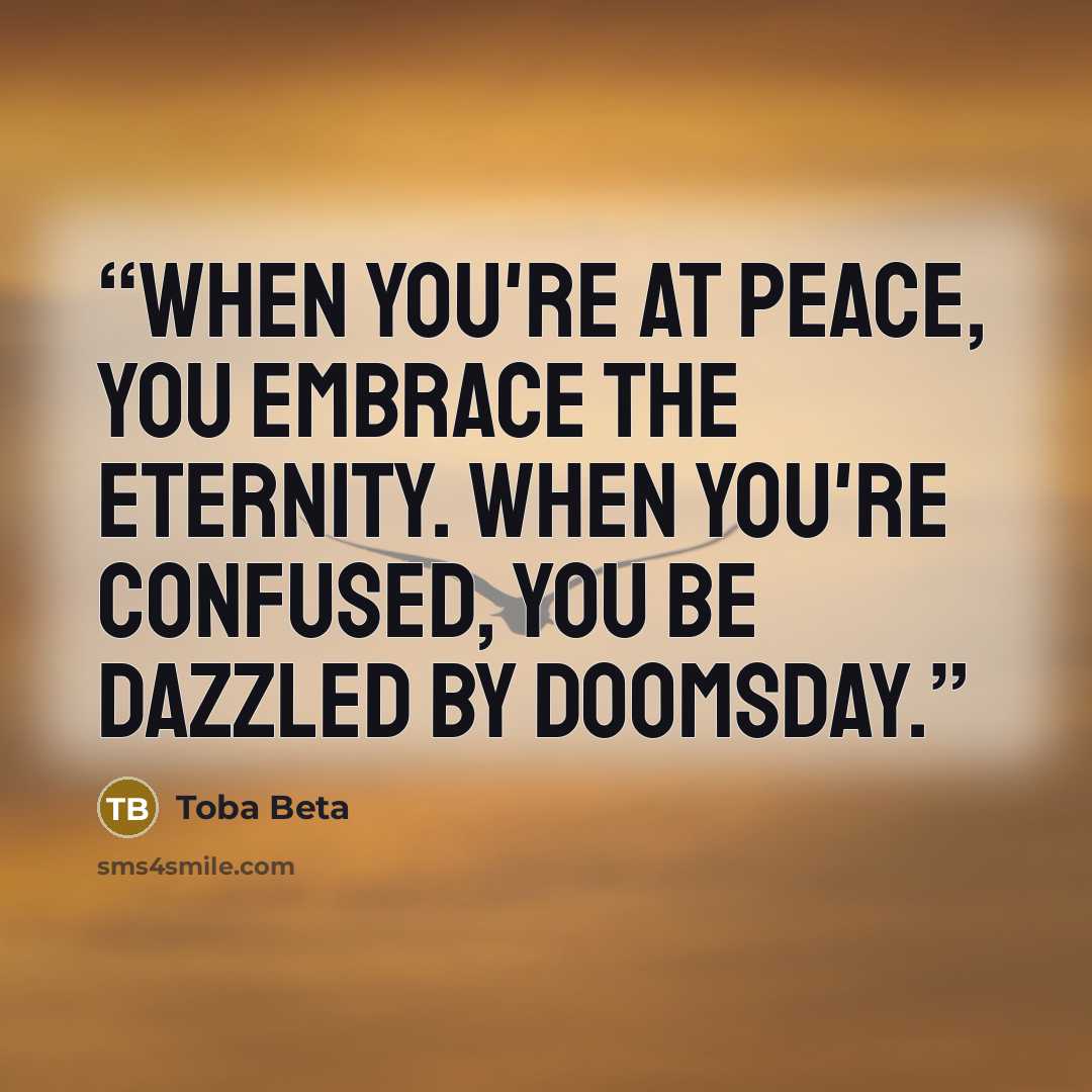 “When you're at peace, you embrace the eternity. When you're confused, you be dazzled by doomsday.” quote by Toba Beta