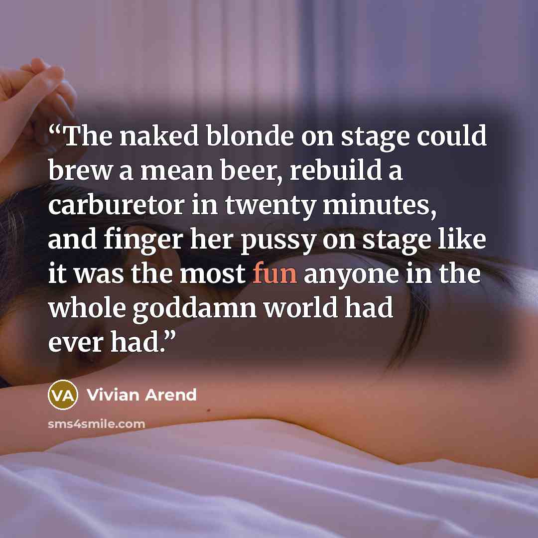 “The naked blonde on stage could brew a mean beer, rebuild a carburetor in twenty minutes, and finger her pussy on stage like it was the most fun anyone in the whole goddamn world had ever had.” quote by Vivian Arend