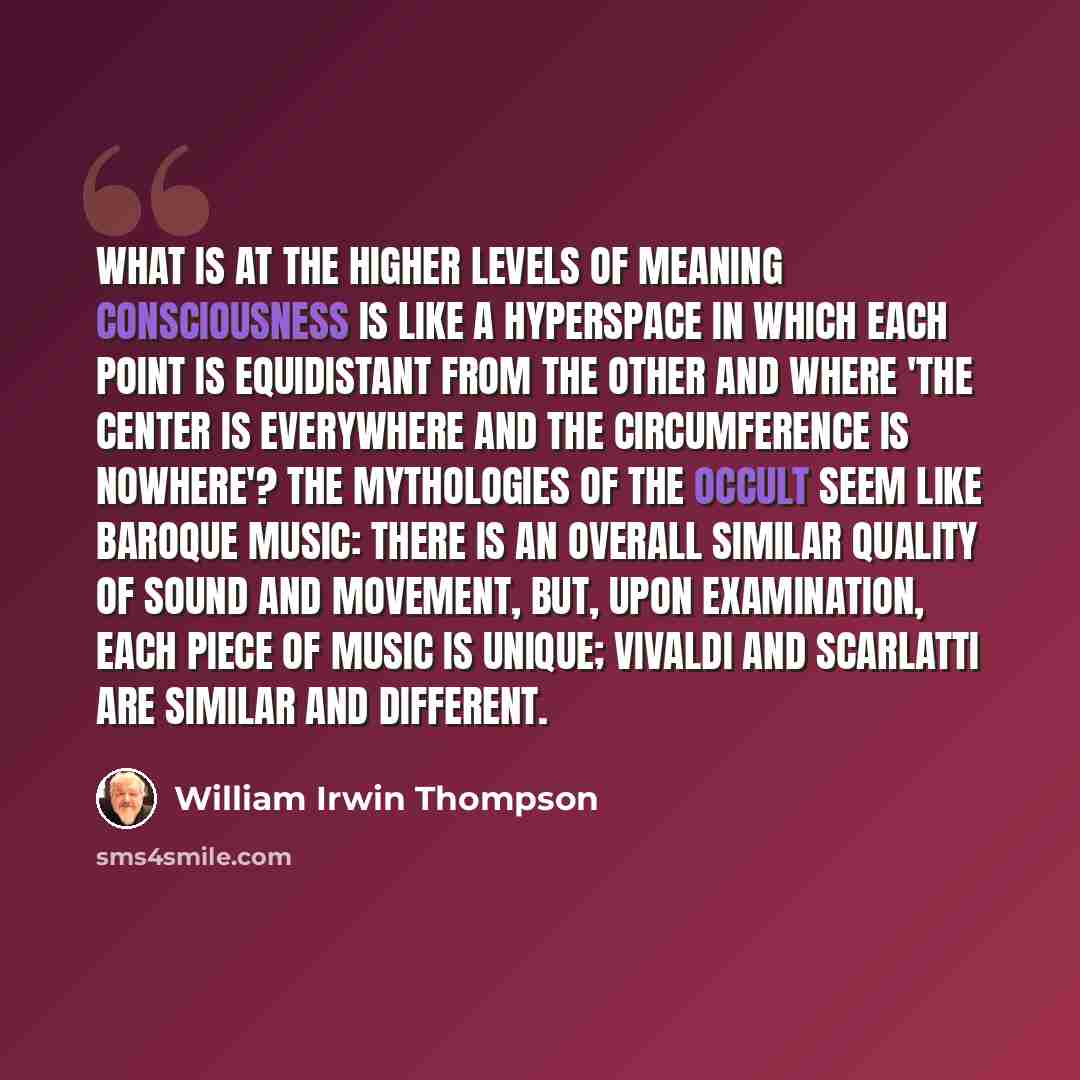 “What is at the higher levels of meaning consciousness is like a hyperspace in which each point is equidistant from the other and where 'the center is everywhere and the circumference is nowhere'? The mythologies of the occult seem like baroque music: there is an overall similar quality of sound…” quote by William Irwin Thompson