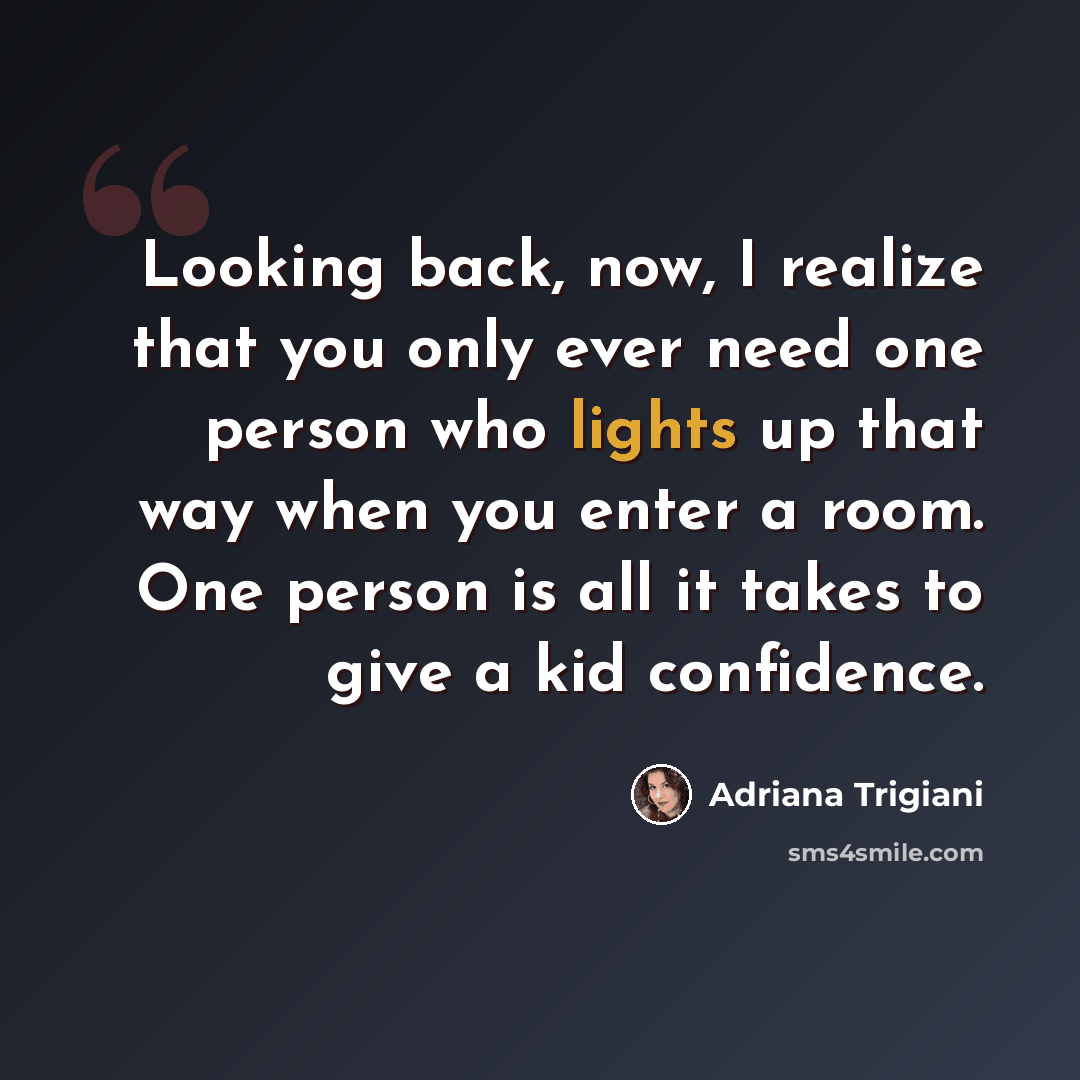 “Looking back, now, I realize that you only ever need one person who lights up that way when you enter a room. One person is all it takes to give a kid confidence.” quote by Adriana Trigiani