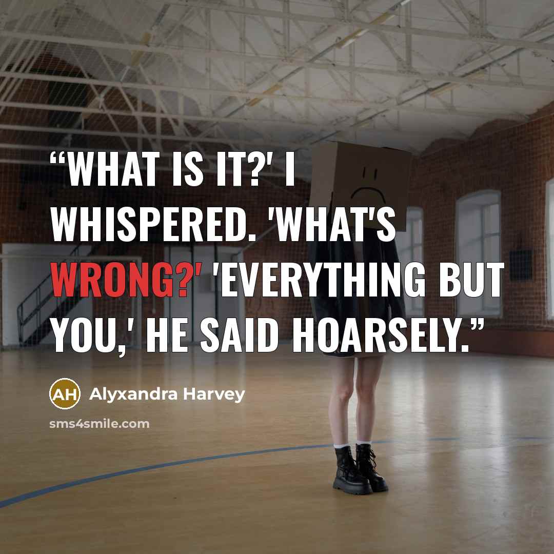 “What is it?' I whispered. 'What's wrong?' 'Everything but you,' he said hoarsely.” quote by Alyxandra Harvey