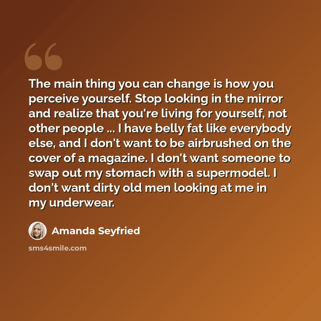 “The main thing you can change is how you perceive yourself. Stop looking in the mirror and realize that you're living for yourself, not other people ... I have belly fat like everybody else, and I don't want to be airbrushed on the cover of a magazine. I don't want someone to swap out my stomach…” quote by Amanda Seyfried