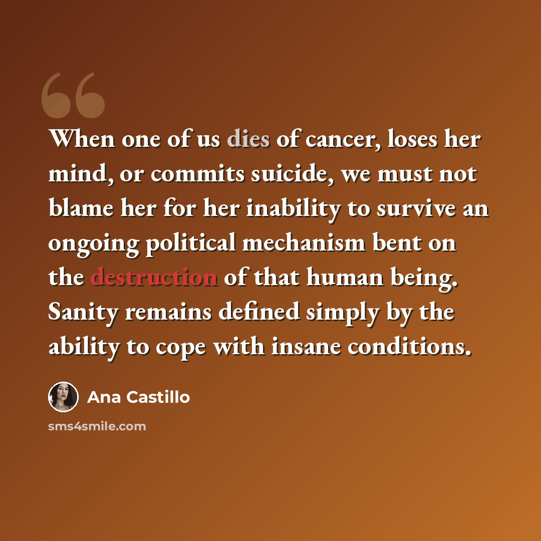 “When one of us dies of cancer, loses her mind, or commits suicide, we must not blame her for her inability to survive an ongoing political mechanism bent on the destruction of that human being. Sanity remains defined simply by the ability to cope with insane conditions.” quote by Ana Castillo