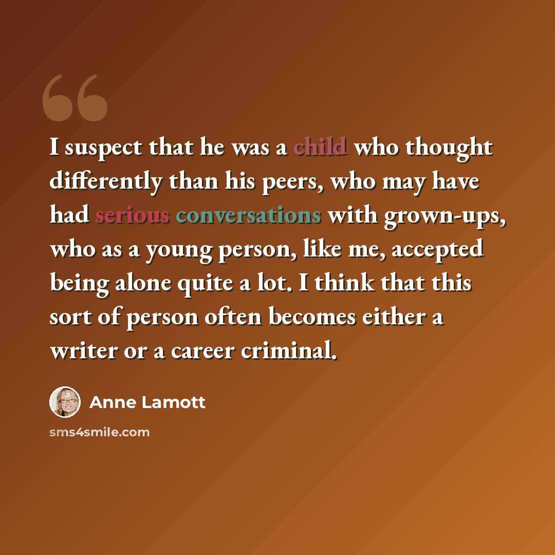 “I suspect that he was a child who thought differently than his peers, who may have had serious conversations with grown-ups, who as a young person, like me, accepted being alone quite a lot. I think that this sort of person often becomes either a writer or a career criminal.” quote by Anne Lamott