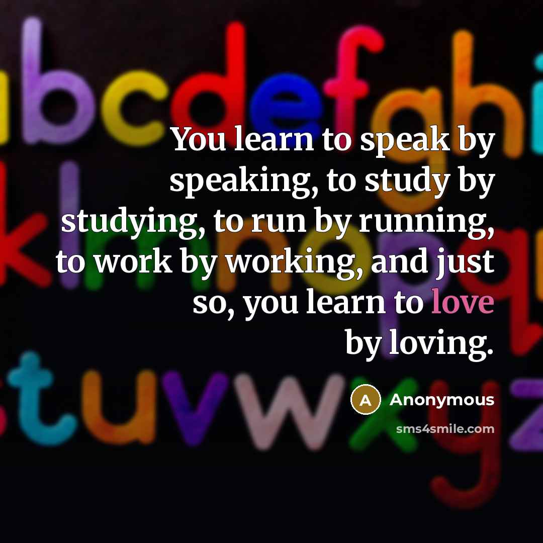 “You learn to speak by speaking, to study by studying, to run by running, to work by working, and just so, you learn to love by loving.” quote by Anonymous