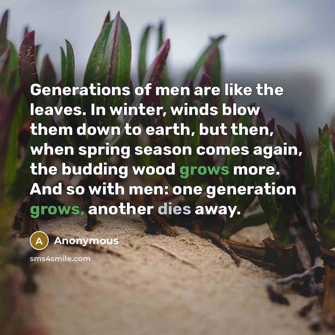 “Generations of men are like the leaves. In winter, winds blow them down to earth, but then, when spring season comes again, the budding wood grows more. And so with men: one generation grows, another dies away.” quote by Anonymous