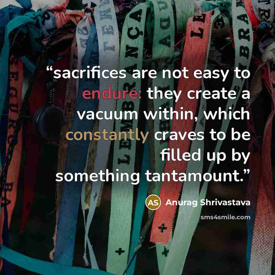 “sacrifices are not easy to endure: they create a vacuum within, which constantly craves to be filled up by something tantamount.” quote by Anurag Shrivastava