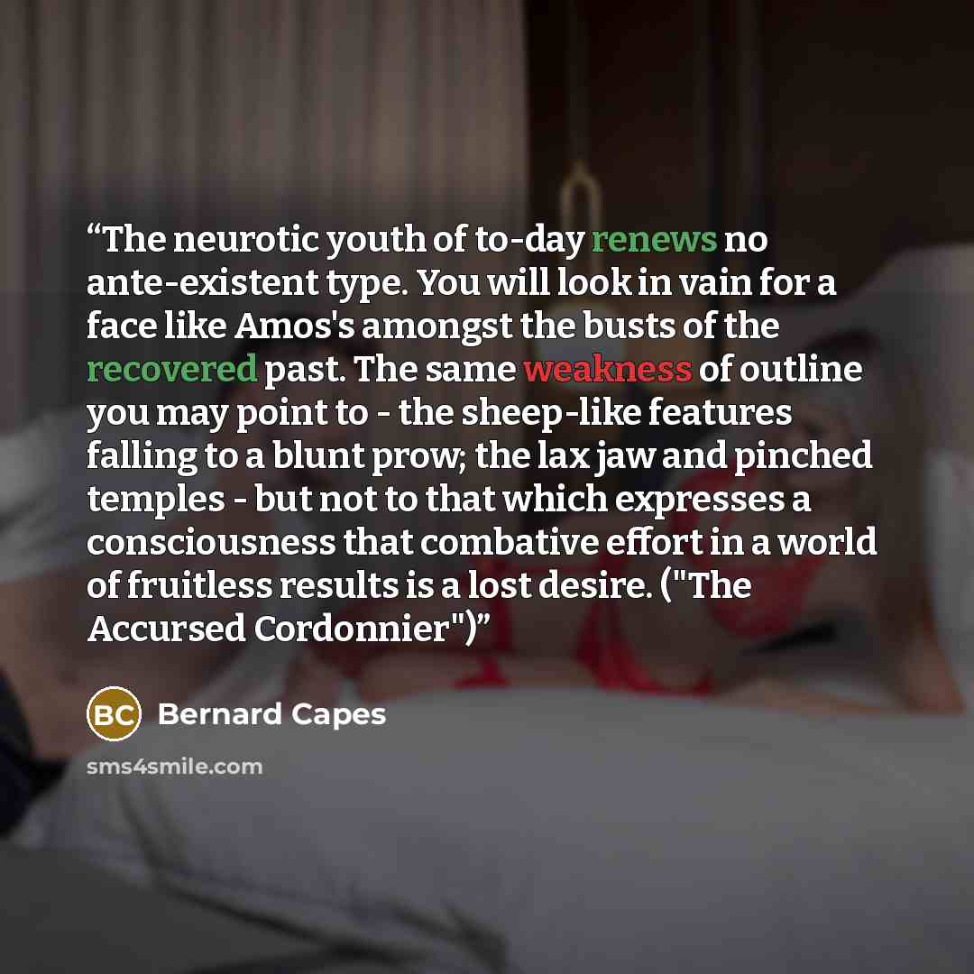 “The neurotic youth of to-day renews no ante-existent type. You will look in vain for a face like Amos's amongst the busts of the recovered past. The same weakness of outline you may point to - the sheep-like features falling to a blunt prow; the lax jaw and pinched temples - but not to that which…” quote by Bernard Capes