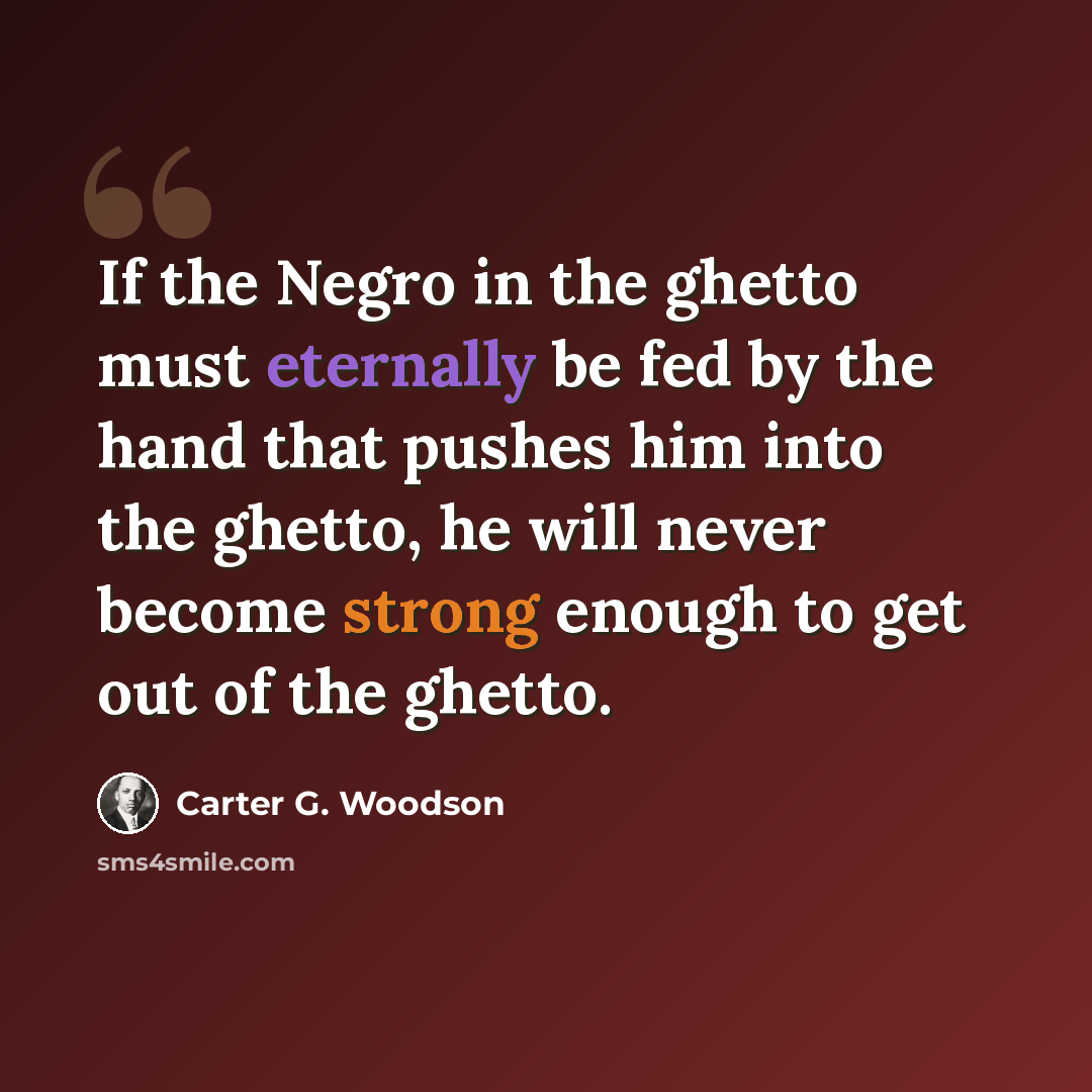 “If the Negro in the ghetto must eternally be fed by the hand that pushes him into the ghetto, he will never become strong enough to get out of the ghetto.” quote by Carter G. Woodson