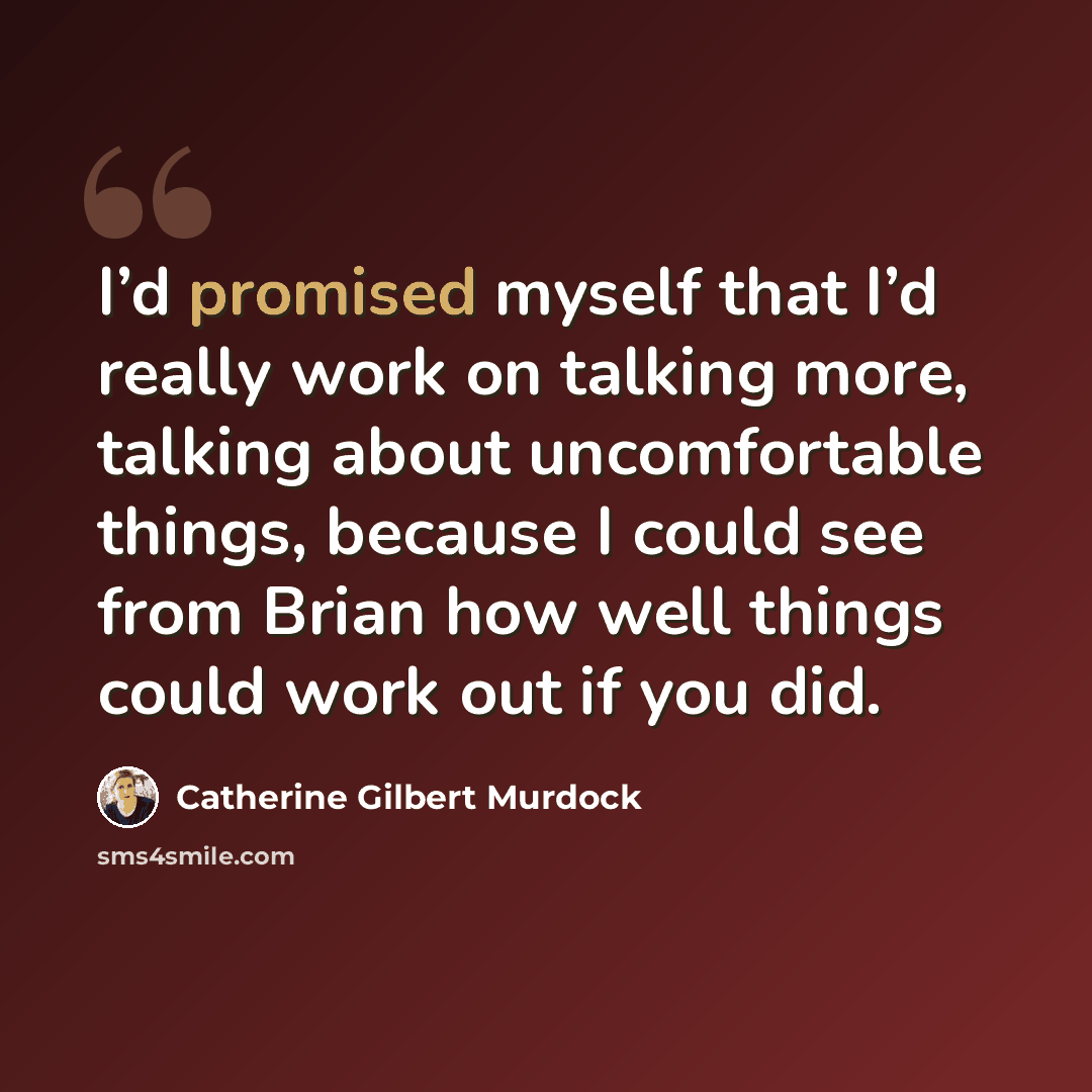 “I’d promised myself that I’d really work on talking more, talking about uncomfortable things, because I could see from Brian how well things could work out if you did.” quote by Catherine Gilbert Murdock