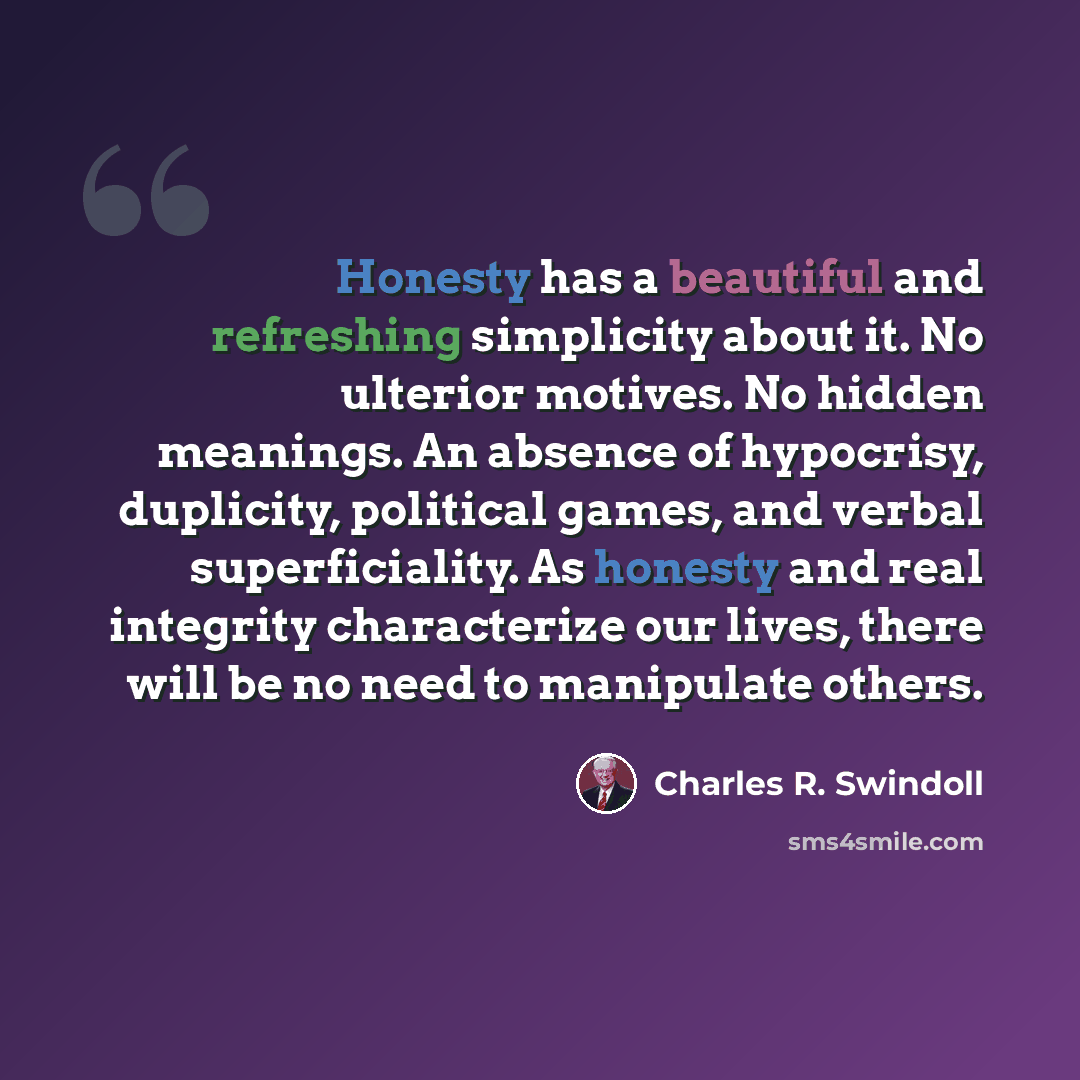 “Honesty has a beautiful and refreshing simplicity about it. No ulterior motives. No hidden meanings. An absence of hypocrisy, duplicity, political games, and verbal superficiality. As honesty and real integrity characterize our lives, there will be no need to manipulate others.” quote by Charles R. Swindoll