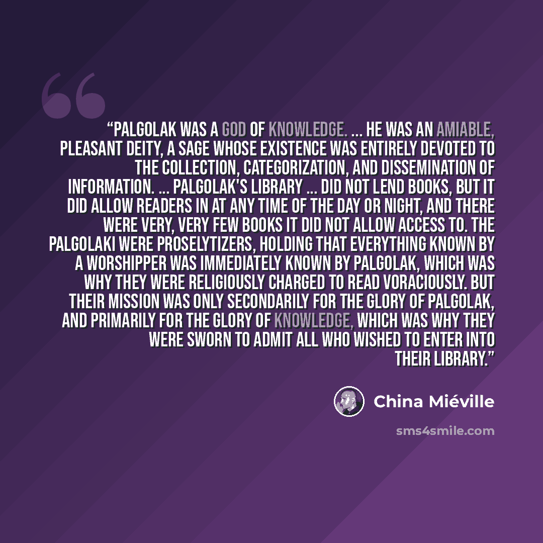 “Palgolak was a god of knowledge. ... He was an amiable, pleasant deity, a sage whose existence was entirely devoted to the collection, categorization, and dissemination of information. ... Palgolak's library ... did not lend books, but it did allow readers in at any time of the day or night, and…” quote by China Mieville