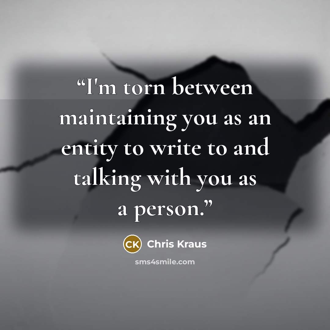 “I'm torn between maintaining you as an entity to write to and talking with you as a person.” quote by Chris Kraus