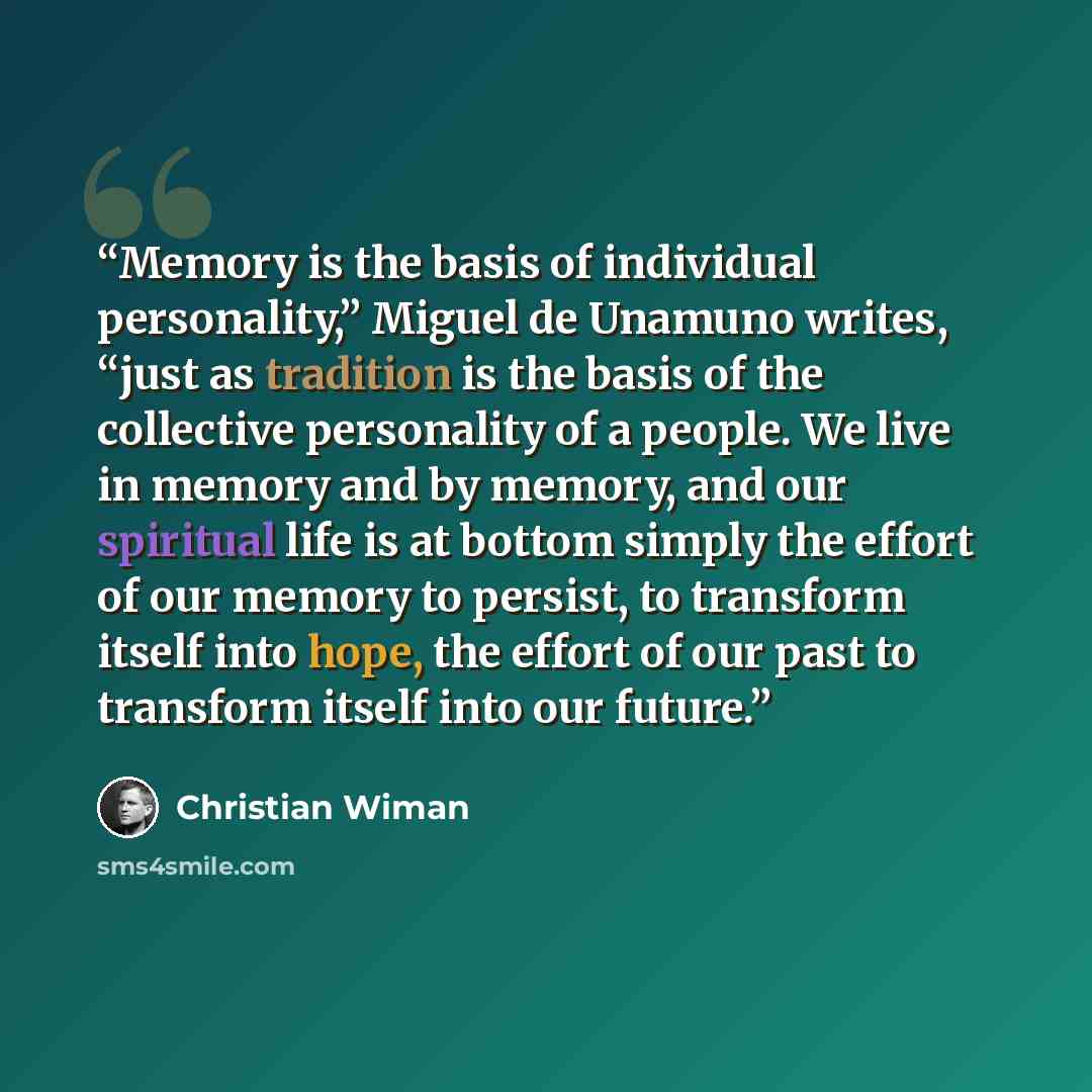 “Memory is the basis of individual personality,” Miguel de Unamuno writes, “just as tradition is the basis of the collective personality of a people. We live in memory and by memory, and our spiritual life is at bottom simply the effort of our memory to persist, to transform itself into hope, the…” quote by Christian Wiman