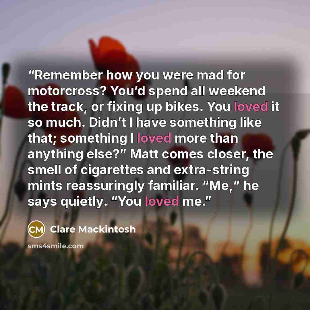 “Remember how you were mad for motorcross? You’d spend all weekend the track, or fixing up bikes. You loved it so much. Didn’t I have something like that; something I loved more than anything else?” Matt comes closer, the smell of cigarettes and extra-string mints reassuringly familiar. “Me,” he…” quote by Clare Mackintosh