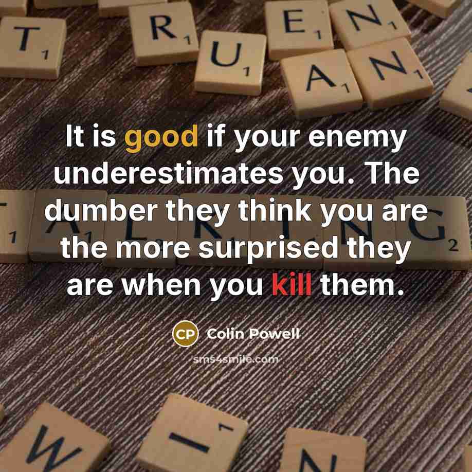“It is good if your enemy underestimates you. The dumber they think you are the more surprised they are when you kill them.” quote by Colin Powell
