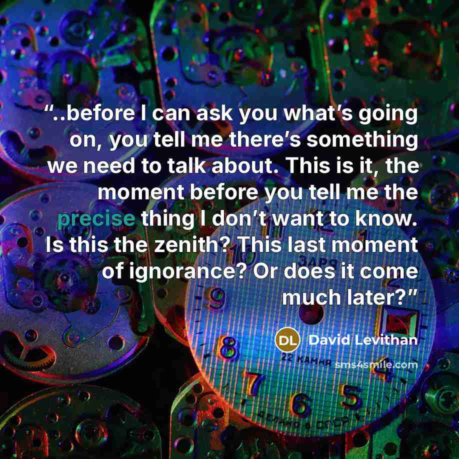 “..before I can ask you what’s going on, you tell me there’s something we need to talk about. This is it, the moment before you tell me the precise thing I don’t want to know. Is this the zenith? This last moment of ignorance? Or does it come much later?” quote by David Levithan